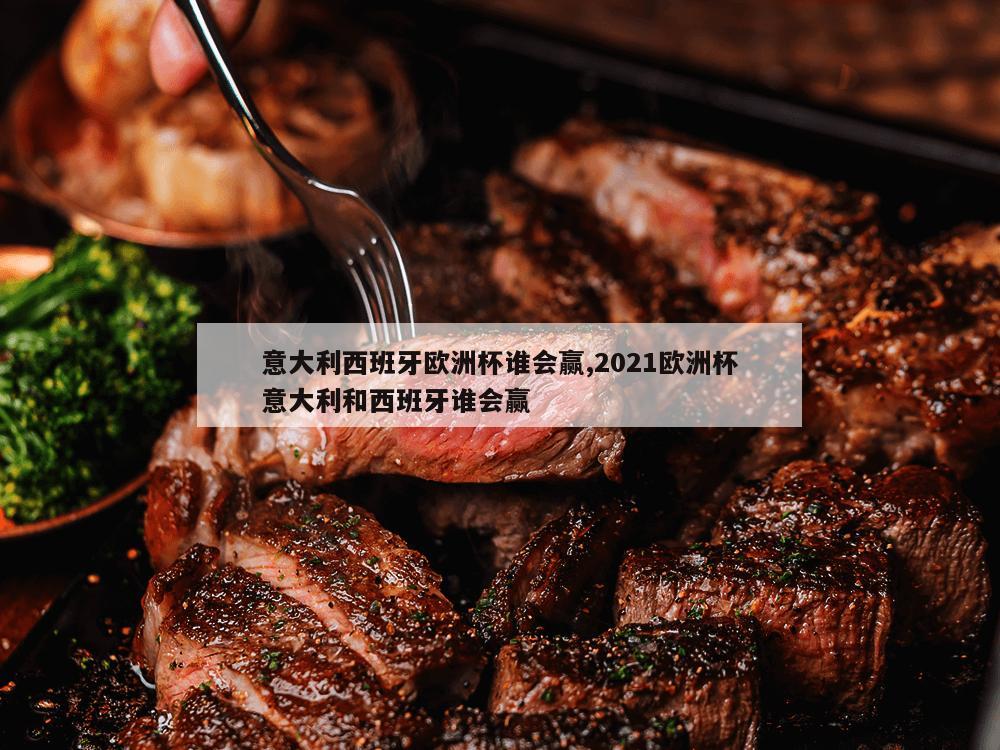 意大利西班牙欧洲杯谁会赢,2021欧洲杯意大利和西班牙谁会赢